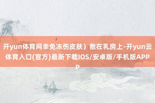 开yun体育网幸免冻伤皮肤）敷在乳房上-开yun云体育入口(官方)最新下载IOS/安卓版/手机版APP