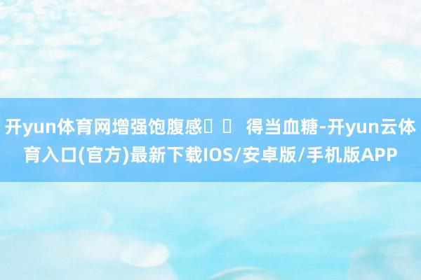 开yun体育网增强饱腹感▪️ 得当血糖-开yun云体育入口(官方)最新下载IOS/安卓版/手机版APP