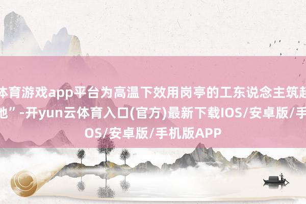 体育游戏app平台为高温下效用岗亭的工东说念主筑起“清凉防地”-开yun云体育入口(官方)最新下载IOS/安卓版/手机版APP