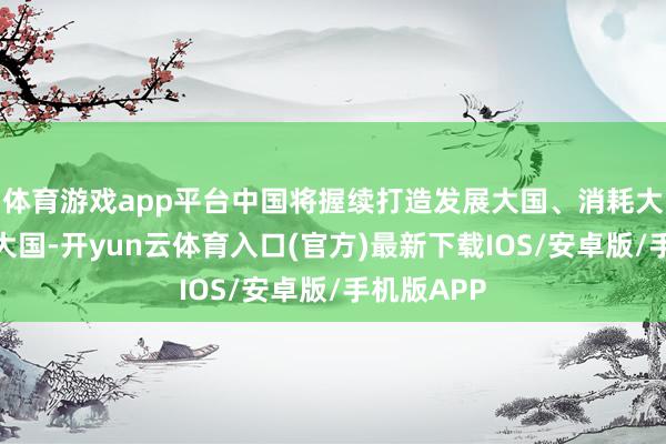 体育游戏app平台中国将握续打造发展大国、消耗大国、创新大国-开yun云体育入口(官方)最新下载IOS/安卓版/手机版APP
