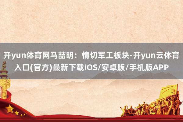开yun体育网马喆明：情切军工板块-开yun云体育入口(官方)最新下载IOS/安卓版/手机版APP