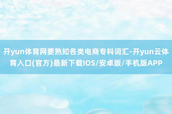 开yun体育网要熟知各类电商专科词汇-开yun云体育入口(官方)最新下载IOS/安卓版/手机版APP