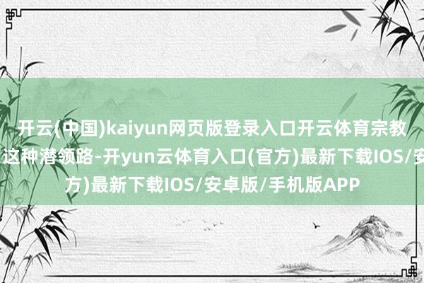 开云(中国)kaiyun网页版登录入口开云体育宗教等的各种性酿成了这种潜领路-开yun云体育入口(官方)最新下载IOS/安卓版/手机版APP