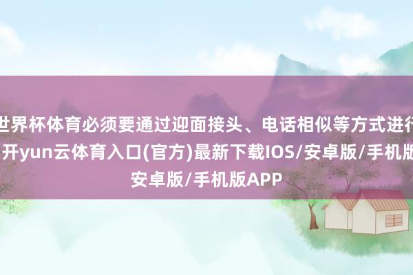 世界杯体育必须要通过迎面接头、电话相似等方式进行核实-开yun云体育入口(官方)最新下载IOS/安卓版/手机版APP