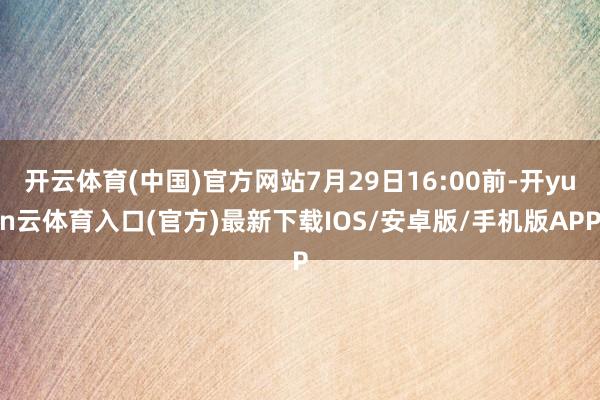 开云体育(中国)官方网站7月29日16:00前-开yun云体育入口(官方)最新下载IOS/安卓版/手机版APP