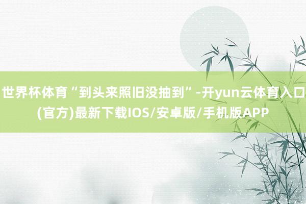 世界杯体育“到头来照旧没抽到”-开yun云体育入口(官方)最新下载IOS/安卓版/手机版APP
