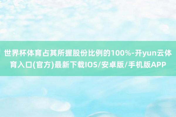 世界杯体育占其所握股份比例的100%-开yun云体育入口(官方)最新下载IOS/安卓版/手机版APP