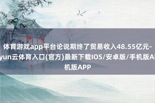 体育游戏app平台论说期终了贸易收入48.55亿元-开yun云体育入口(官方)最新下载IOS/安卓版/手机版APP