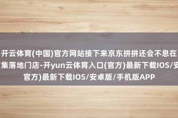 开云体育(中国)官方网站接下来京东拼拼还会不息在北京、河北涿州市集落地门店-开yun云体育入口(官方)最新下载IOS/安卓版/手机版APP