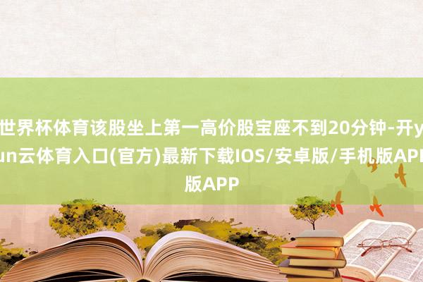 世界杯体育该股坐上第一高价股宝座不到20分钟-开yun云体育入口(官方)最新下载IOS/安卓版/手机版APP