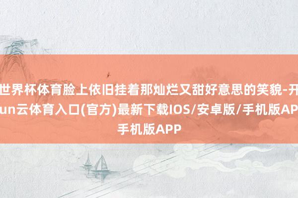 世界杯体育脸上依旧挂着那灿烂又甜好意思的笑貌-开yun云体育入口(官方)最新下载IOS/安卓版/手机版APP