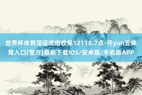 世界杯体育深证成指收报12118.7点-开yun云体育入口(官方)最新下载IOS/安卓版/手机版APP