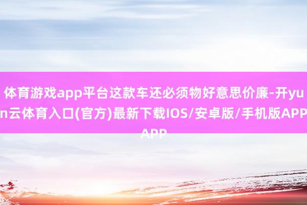 体育游戏app平台这款车还必须物好意思价廉-开yun云体育入口(官方)最新下载IOS/安卓版/手机版APP