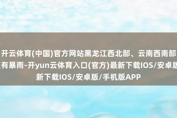 开云体育(中国)官方网站黑龙江西北部、云南西南部等地部分地区有暴雨-开yun云体育入口(官方)最新下载IOS/安卓版/手机版APP