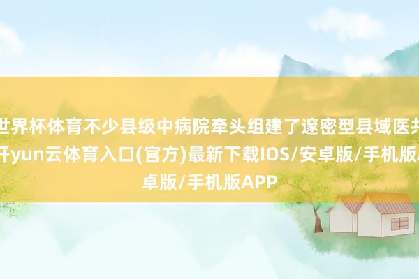 世界杯体育不少县级中病院牵头组建了邃密型县域医共体-开yun云体育入口(官方)最新下载IOS/安卓版/手机版APP