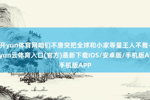 开yun体育网咱们不唐突把全球和小家等量王人不雅-开yun云体育入口(官方)最新下载IOS/安卓版/手机版APP