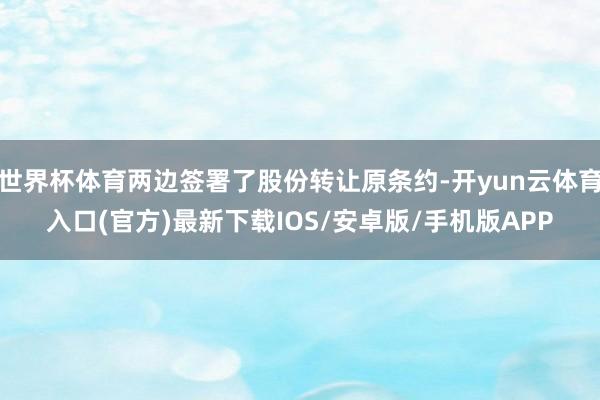 世界杯体育两边签署了股份转让原条约-开yun云体育入口(官方)最新下载IOS/安卓版/手机版APP