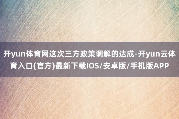 开yun体育网这次三方政策调解的达成-开yun云体育入口(官方)最新下载IOS/安卓版/手机版APP