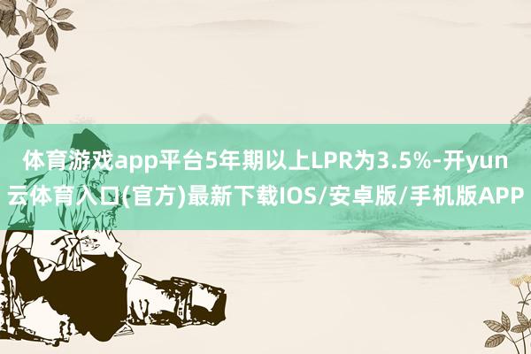 体育游戏app平台5年期以上LPR为3.5%-开yun云体育入口(官方)最新下载IOS/安卓版/手机版APP