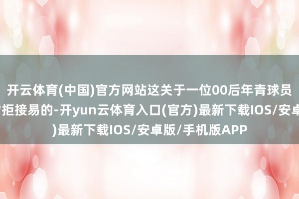 开云体育(中国)官方网站这关于一位00后年青球员来说其实犀利常拒接易的-开yun云体育入口(官方)最新下载IOS/安卓版/手机版APP