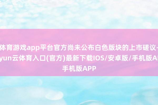 体育游戏app平台官方尚未公布白色版块的上市磋议-开yun云体育入口(官方)最新下载IOS/安卓版/手机版APP