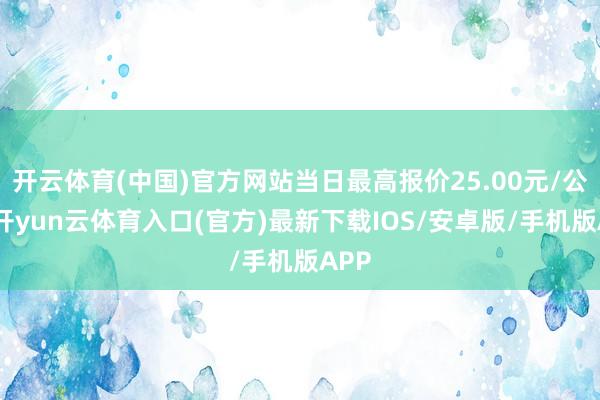 开云体育(中国)官方网站当日最高报价25.00元/公斤-开yun云体育入口(官方)最新下载IOS/安卓版/手机版APP