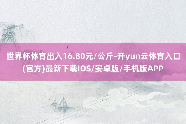 世界杯体育出入16.80元/公斤-开yun云体育入口(官方)最新下载IOS/安卓版/手机版APP