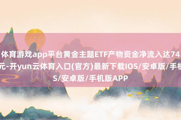 体育游戏app平台黄金主题ETF产物资金净流入达745.77亿元-开yun云体育入口(官方)最新下载IOS/安卓版/手机版APP