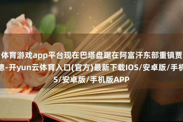 体育游戏app平台现在巴塔盘踞在阿富汗东部重镇贾拉拉巴德-开yun云体育入口(官方)最新下载IOS/安卓版/手机版APP