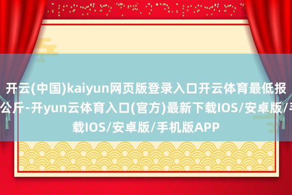 开云(中国)kaiyun网页版登录入口开云体育最低报价5.94元/公斤-开yun云体育入口(官方)最新下载IOS/安卓版/手机版APP