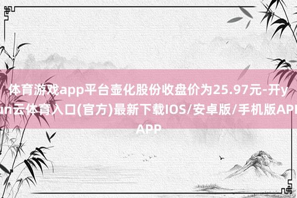 体育游戏app平台壶化股份收盘价为25.97元-开yun云体育入口(官方)最新下载IOS/安卓版/手机版APP