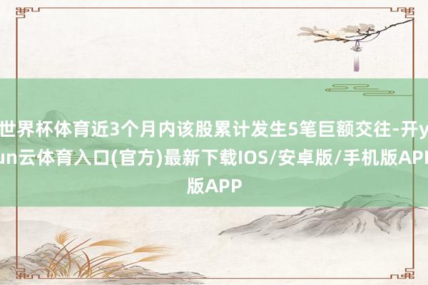 世界杯体育近3个月内该股累计发生5笔巨额交往-开yun云体育入口(官方)最新下载IOS/安卓版/手机版APP